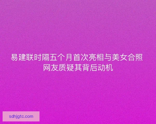易建联时隔五个月首次亮相与美女合照 网友质疑其背后动机