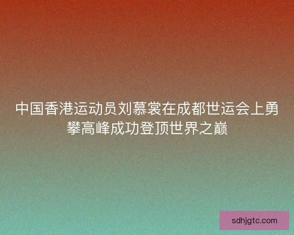 中国香港运动员刘慕裳在成都世运会上勇攀高峰成功登顶世界之巅