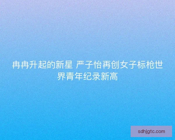 冉冉升起的新星 严子怡再创女子标枪世界青年纪录新高