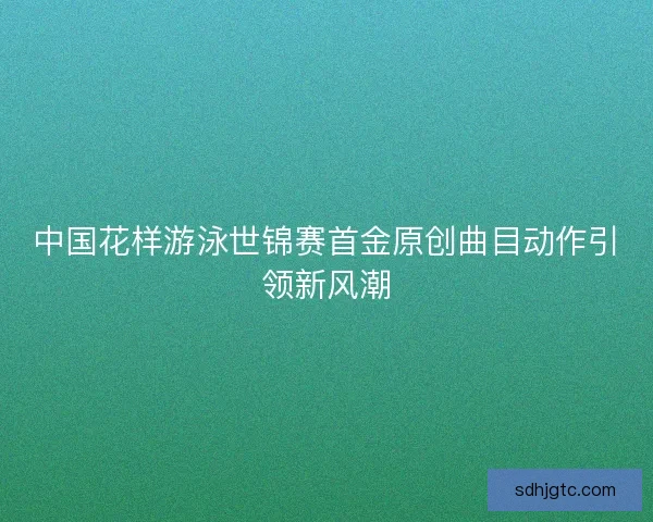 中国花样游泳世锦赛首金原创曲目动作引领新风潮