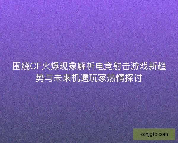 围绕CF火爆现象解析电竞射击游戏新趋势与未来机遇玩家热情探讨