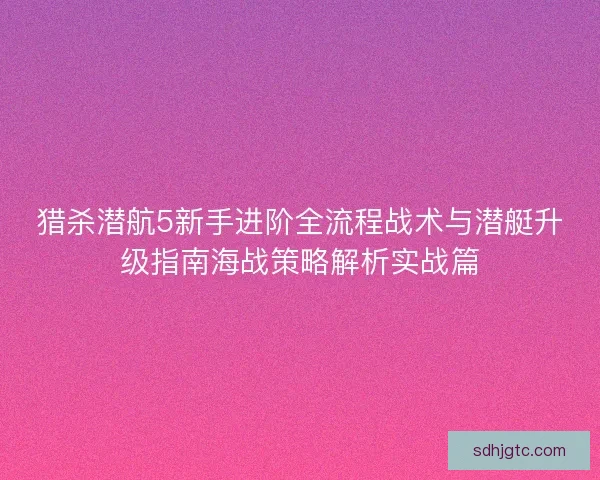 猎杀潜航5新手进阶全流程战术与潜艇升级指南海战策略解析实战篇