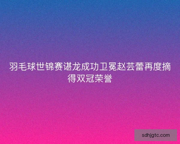 羽毛球世锦赛谌龙成功卫冕赵芸蕾再度摘得双冠荣誉