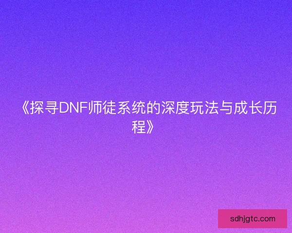 《探寻DNF师徒系统的深度玩法与成长历程》