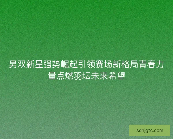 男双新星强势崛起引领赛场新格局青春力量点燃羽坛未来希望 男双新星强势崛起引领赛场新格局青春力量点燃羽坛未来希望