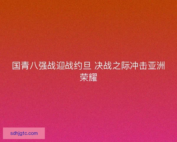 国青八强战迎战约旦 决战之际冲击亚洲荣耀 国青八强战迎战约旦 决战之际冲击亚洲荣耀