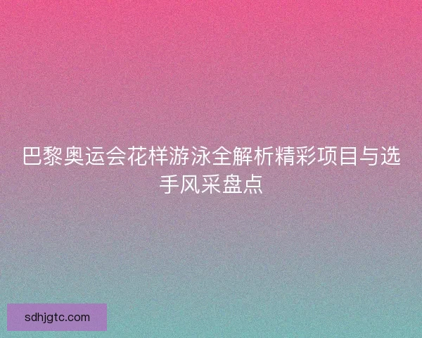 巴黎奥运会花样游泳全解析精彩项目与选手风采盘点 巴黎奥运会花样游泳全解析精彩项目与选手风采盘点