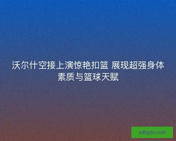 沃尔什空接上演惊艳扣篮 展现超强身体素质与篮球天赋