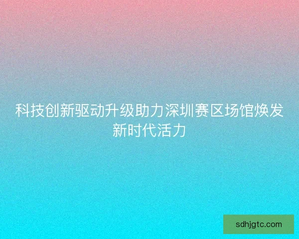 科技创新驱动升级助力深圳赛区场馆焕发新时代活力 科技创新驱动升级助力深圳赛区场馆焕发新时代活力