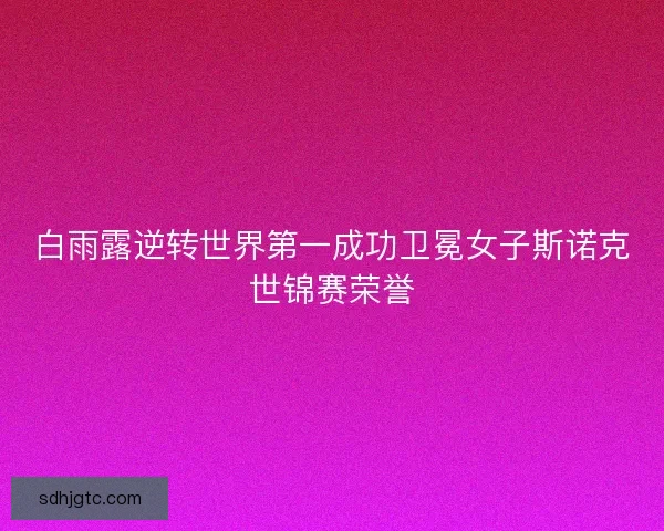 白雨露逆转世界第一成功卫冕女子斯诺克世锦赛荣誉 白雨露逆转世界第一成功卫冕女子斯诺克世锦赛荣誉