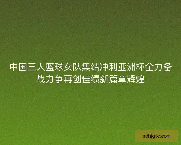 中国三人篮球女队集结冲刺亚洲杯全力备战力争再创佳绩新篇章辉煌