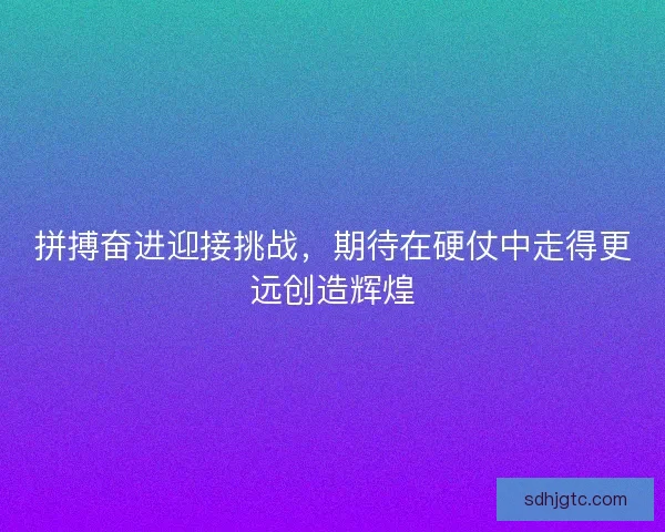 拼搏奋进迎接挑战,期待在硬仗中走得更远创造辉煌 拼搏奋进迎接挑战,期待在硬仗中走得更远创造辉煌