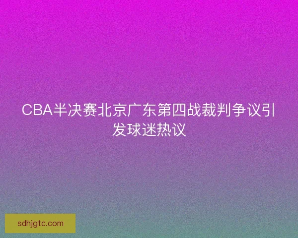 CBA半决赛北京广东第四战裁判争议引发球迷热议 CBA半决赛北京广东第四战裁判争议引发球迷热议