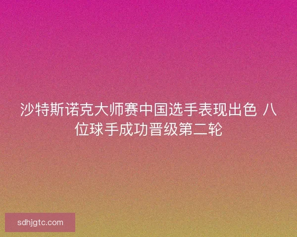 沙特斯诺克大师赛中国选手表现出色 八位球手成功晋级第二轮 沙特斯诺克大师赛中国选手表现出色 八位球手成功晋级第二轮
