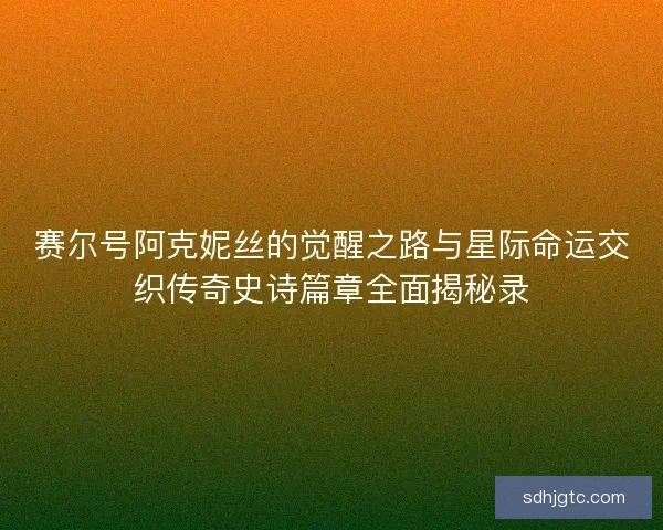 赛尔号阿克妮丝的觉醒之路与星际命运交织传奇史诗篇章全面揭秘录