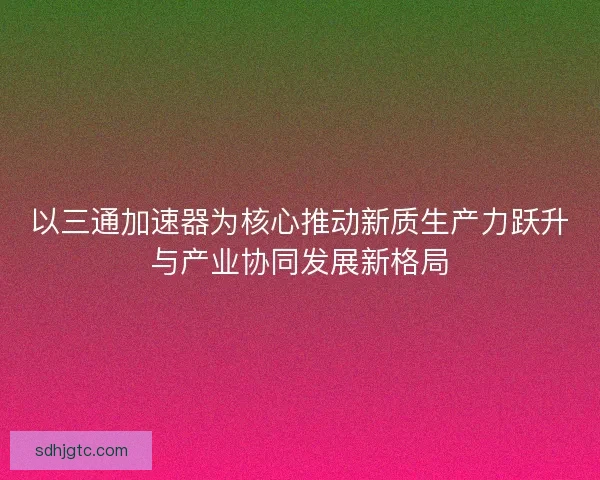 以三通加速器为核心推动新质生产力跃升与产业协同发展新格局 以三通加速器为核心推动新质生产力跃升与产业协同发展新格局