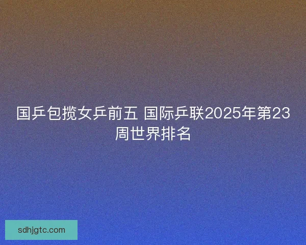 国乒包揽女乒前五 国际乒联2025年第23周世界排名 国乒包揽女乒前五 国际乒联2025年第23周世界排名