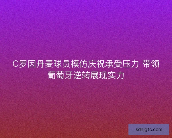 C罗因丹麦球员模仿庆祝承受压力 带领葡萄牙逆转展现实力