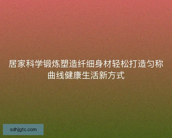居家科学锻炼塑造纤细身材轻松打造匀称曲线健康生活新方式 居家科学锻炼塑造纤细身材轻松打造匀称曲线健康生活新方式